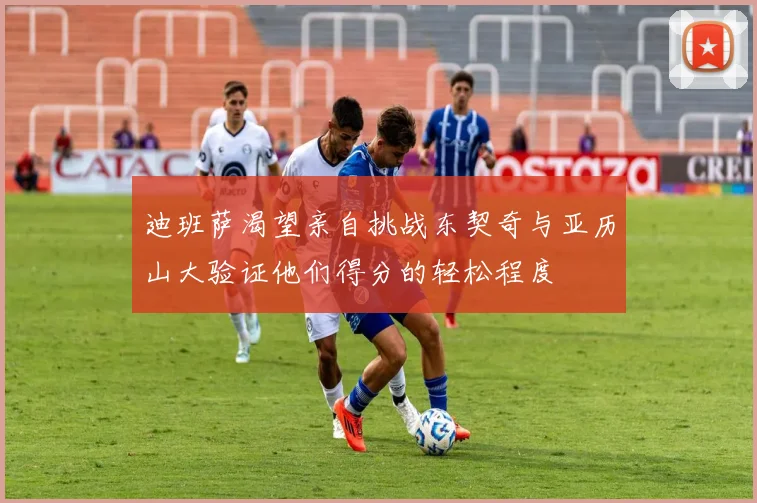 迪班萨渴望亲自挑战东契奇与亚历山大验证他们得分的轻松程度